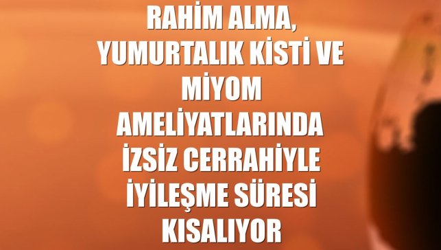 Rahim alma, yumurtalık kisti ve miyom ameliyatlarında izsiz cerrahiyle iyileşme süresi kısalıyor