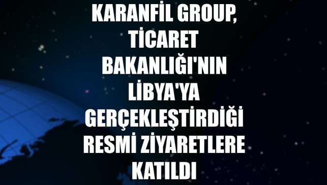 Karanfil Group, Ticaret Bakanlığı'nın Libya'ya gerçekleştirdiği resmi ziyaretlere katıldı