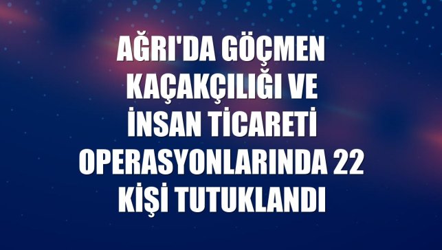 Ağrı'da göçmen kaçakçılığı ve insan ticareti operasyonlarında 22 kişi tutuklandı