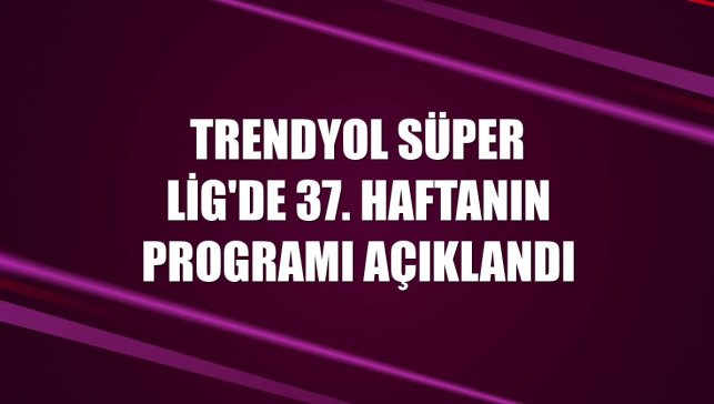 Trendyol Süper Lig'de 37. haftanın programı açıklandı