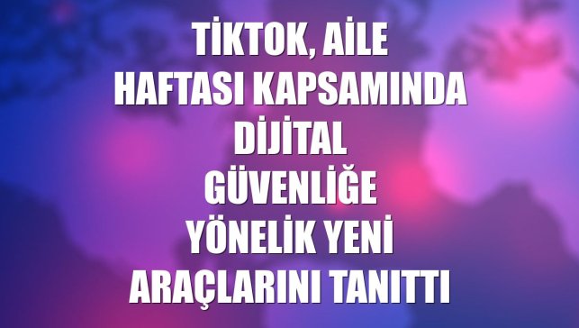 TikTok, Aile Haftası kapsamında dijital güvenliğe yönelik yeni araçlarını tanıttı