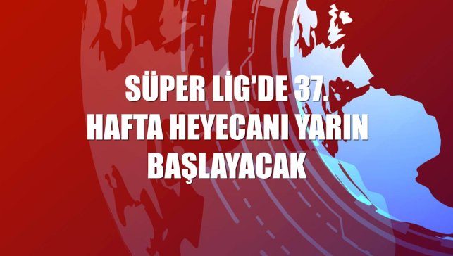 Süper Lig'de 37. hafta heyecanı yarın başlayacak