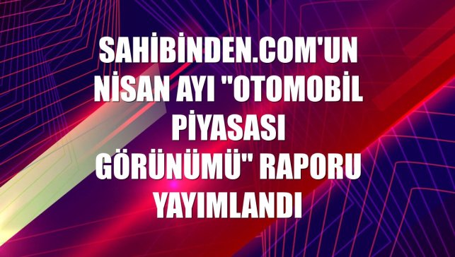 sahibinden.com'un nisan ayı "Otomobil Piyasası Görünümü" raporu yayımlandı