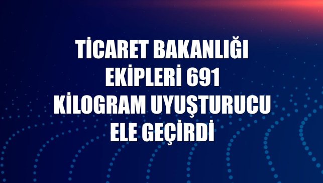 Ticaret Bakanlığı ekipleri 691 kilogram uyuşturucu ele geçirdi