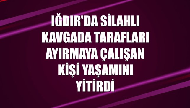 Iğdır'da silahlı kavgada tarafları ayırmaya çalışan kişi yaşamını yitirdi