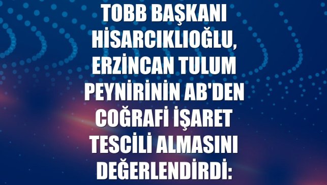 TOBB Başkanı Hisarcıklıoğlu, Erzincan tulum peynirinin AB'den coğrafi işaret tescili almasını değerlendirdi: