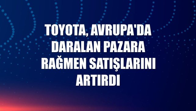 Toyota, Avrupa'da daralan pazara rağmen satışlarını artırdı