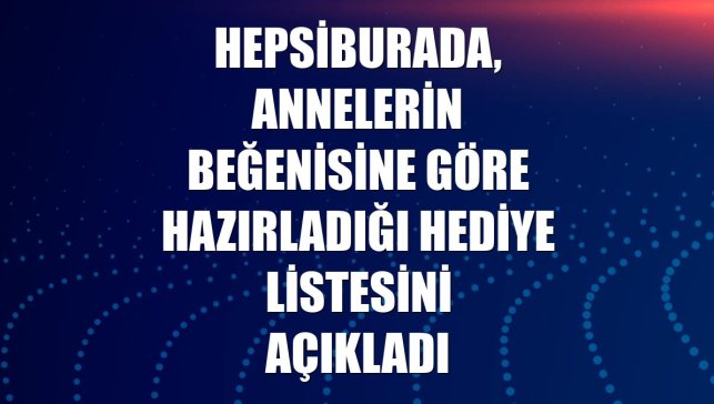 Hepsiburada, annelerin beğenisine göre hazırladığı hediye listesini açıkladı