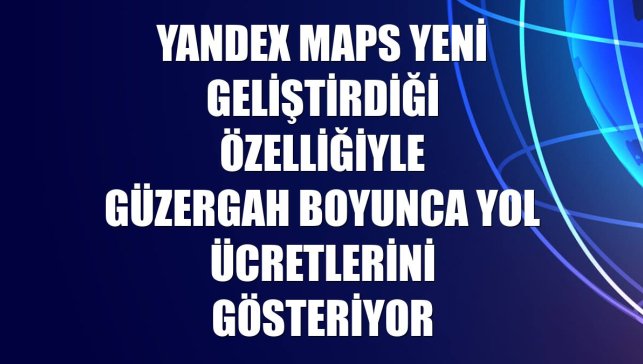 Yandex Maps yeni geliştirdiği özelliğiyle güzergah boyunca yol ücretlerini gösteriyor