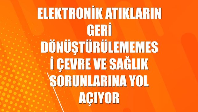 Elektronik atıkların geri dönüştürülememesi çevre ve sağlık sorunlarına yol açıyor
