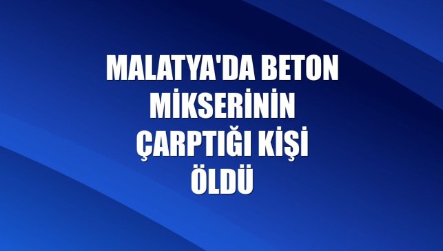 Malatya'da beton mikserinin çarptığı kişi öldü
