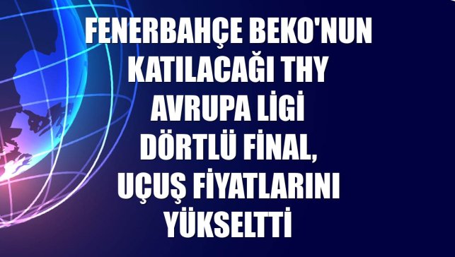 Fenerbahçe Beko'nun katılacağı THY Avrupa Ligi Dörtlü Final, uçuş fiyatlarını yükseltti