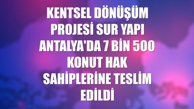Kentsel dönüşüm projesi Sur Yapı Antalya'da 7 bin 500 konut hak sahiplerine teslim edildi