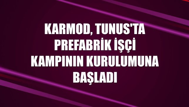 Karmod, Tunus'ta prefabrik işçi kampının kurulumuna başladı