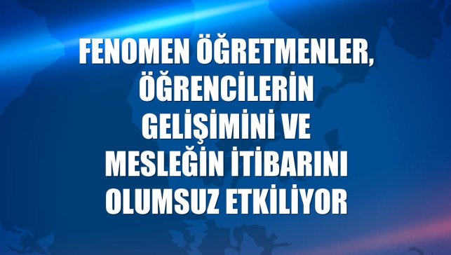Fenomen öğretmenler, öğrencilerin gelişimini ve mesleğin itibarını olumsuz etkiliyor
