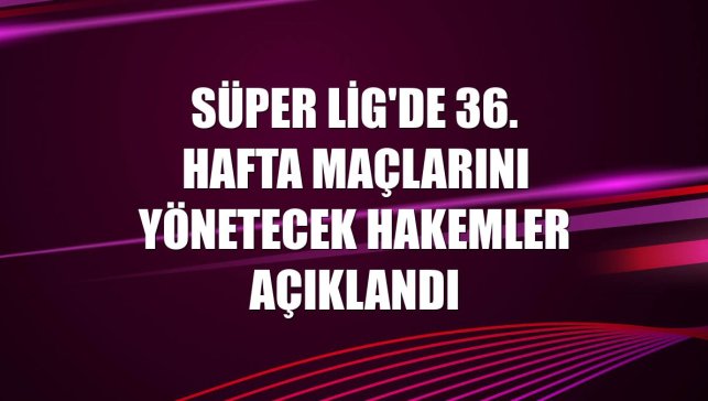 Süper Lig'de 36. hafta maçlarını yönetecek hakemler açıklandı