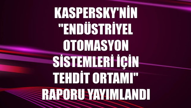 Kaspersky'nin "Endüstriyel Otomasyon Sistemleri İçin Tehdit Ortamı" raporu yayımlandı