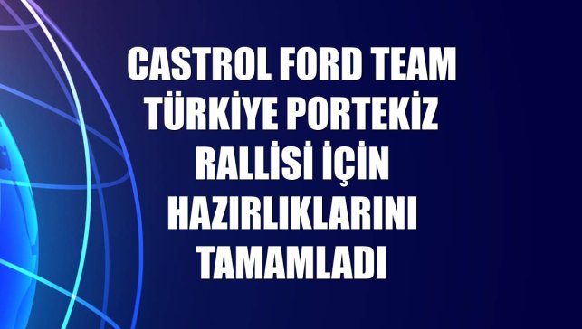 Castrol Ford Team Türkiye Portekiz Rallisi için hazırlıklarını tamamladı