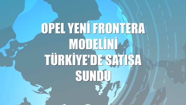 Opel Yeni Frontera modelini Türkiye'de satışa sundu