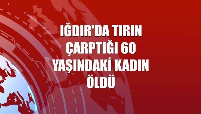 Iğdır'da tırın çarptığı 60 yaşındaki kadın öldü