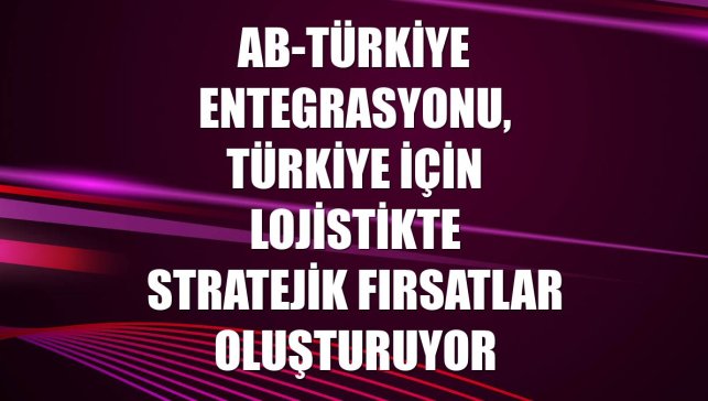 AB-Türkiye entegrasyonu, Türkiye için lojistikte stratejik fırsatlar oluşturuyor