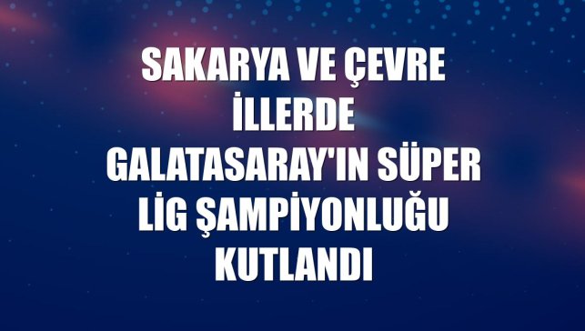 Sakarya ve çevre illerde Galatasaray'ın Süper Lig şampiyonluğu kutlandı