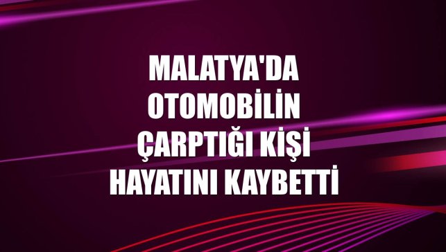 Malatya'da otomobilin çarptığı kişi hayatını kaybetti