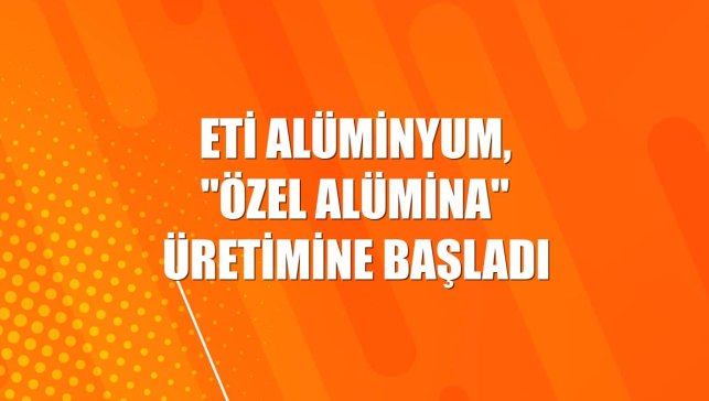 Eti Alüminyum, "özel alümina" üretimine başladı