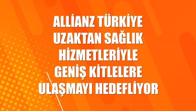 Allianz Türkiye uzaktan sağlık hizmetleriyle geniş kitlelere ulaşmayı hedefliyor