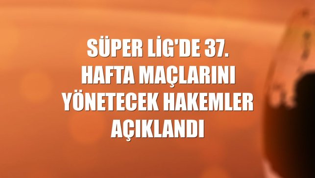 Süper Lig'de 37. hafta maçlarını yönetecek hakemler açıklandı