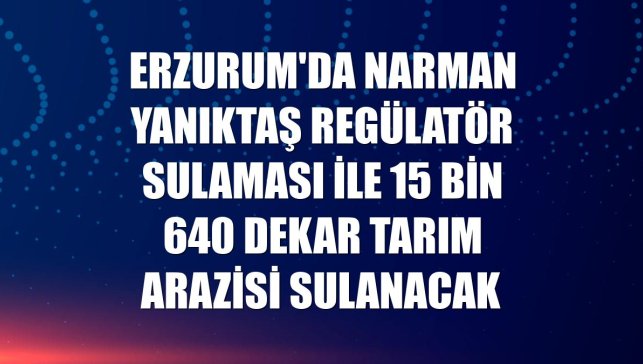 Erzurum'da Narman Yanıktaş Regülatör Sulaması ile 15 bin 640 dekar tarım arazisi sulanacak