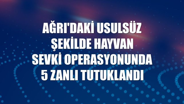 Ağrı'daki usulsüz şekilde hayvan sevki operasyonunda 5 zanlı tutuklandı
