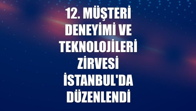 12. Müşteri Deneyimi ve Teknolojileri Zirvesi İstanbul'da düzenlendi