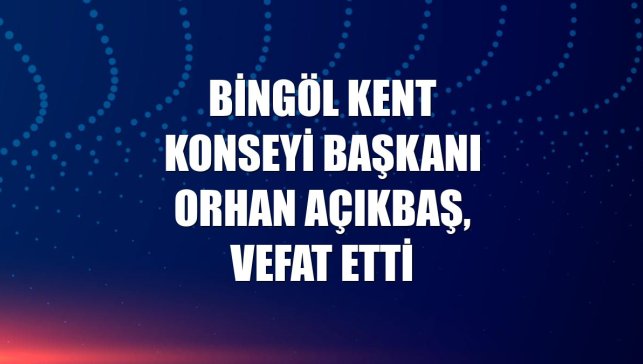 Bingöl Kent Konseyi Başkanı Orhan Açıkbaş, vefat etti