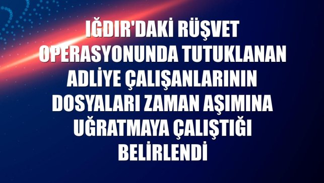 Iğdır'daki rüşvet operasyonunda tutuklanan adliye çalışanlarının dosyaları zaman aşımına uğratmaya çalıştığı belirlendi