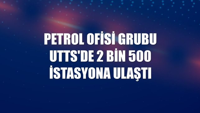Petrol Ofisi Grubu UTTS'de 2 bin 500 istasyona ulaştı