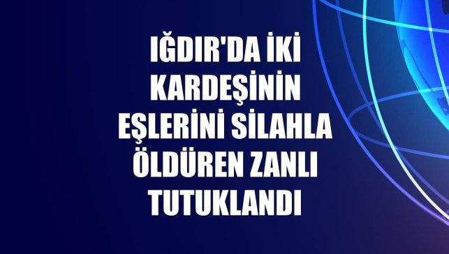 Iğdır'da iki kardeşinin eşlerini silahla öldüren zanlı tutuklandı