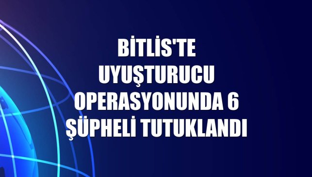 Bitlis'te uyuşturucu operasyonunda 6 şüpheli tutuklandı