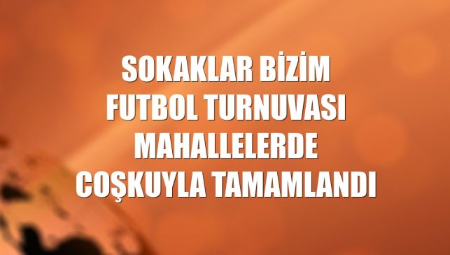 Sokaklar Bizim Futbol Turnuvası mahallelerde coşkuyla tamamlandı
