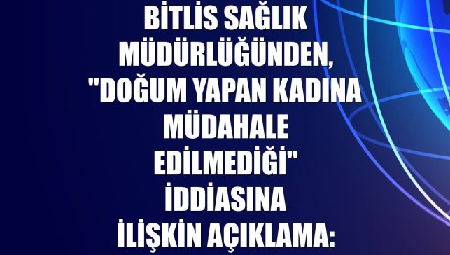 Bitlis Sağlık Müdürlüğünden, "doğum yapan kadına müdahale edilmediği" iddiasına ilişkin açıklama: