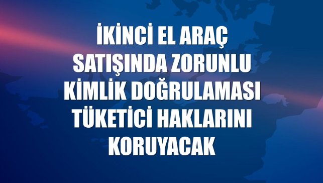 İkinci el araç satışında zorunlu kimlik doğrulaması tüketici haklarını koruyacak