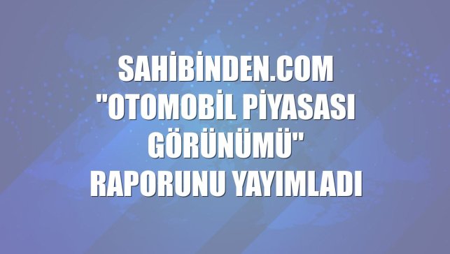sahibinden.com "Otomobil Piyasası Görünümü" raporunu yayımladı