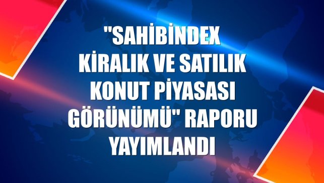 "sahibindex Kiralık ve Satılık Konut Piyasası Görünümü" raporu yayımlandı
