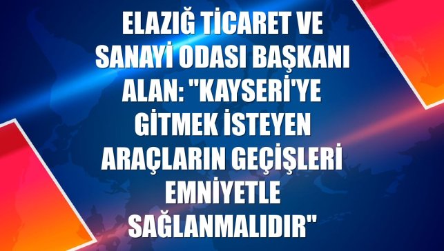 Elazığ Ticaret ve Sanayi Odası Başkanı Alan: "Kayseri'ye gitmek isteyen araçların geçişleri emniyetle sağlanmalıdır"