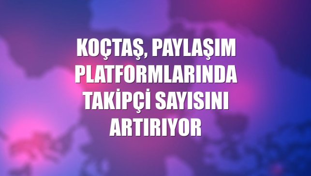 Koçtaş, paylaşım platformlarında takipçi sayısını artırıyor