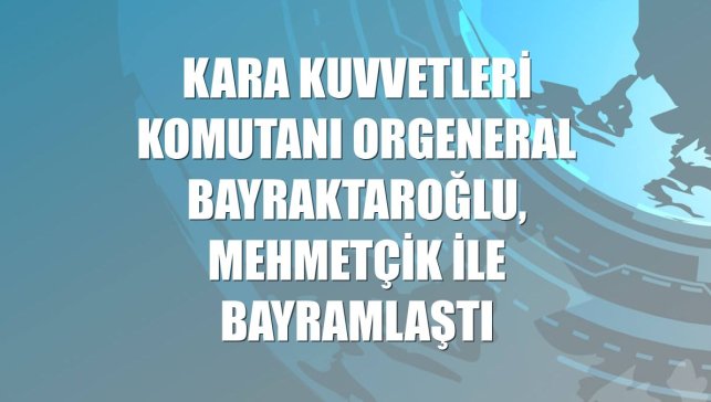 Kara Kuvvetleri Komutanı Orgeneral Bayraktaroğlu, Mehmetçik ile bayramlaştı