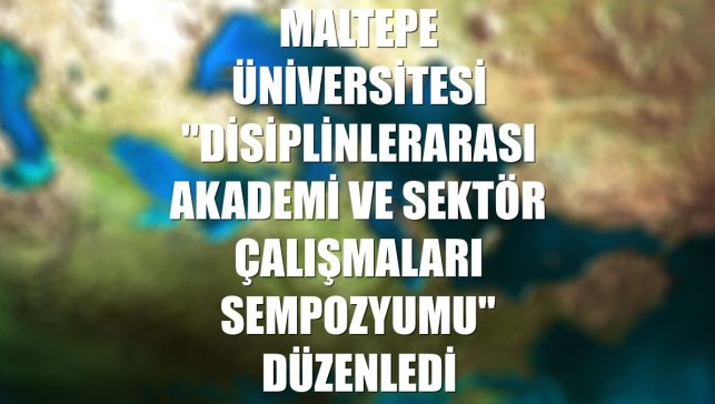 Maltepe Üniversitesi "Disiplinlerarası Akademi ve Sektör Çalışmaları Sempozyumu" düzenledi