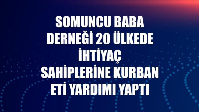 Somuncu Baba Derneği 20 ülkede ihtiyaç sahiplerine kurban eti yardımı yaptı