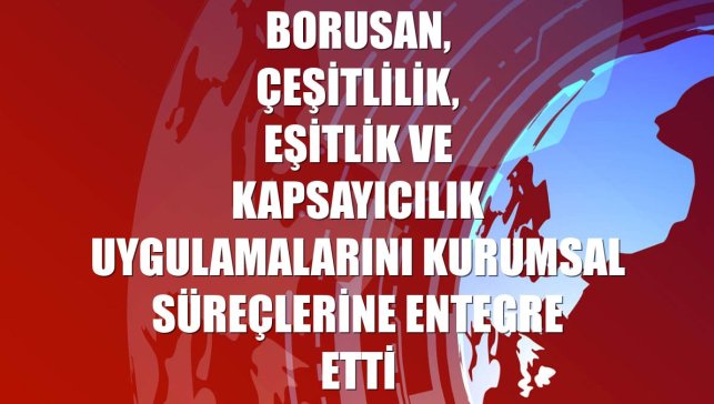 Borusan, çeşitlilik, eşitlik ve kapsayıcılık uygulamalarını kurumsal süreçlerine entegre etti