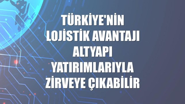 Türkiye'nin lojistik avantajı altyapı yatırımlarıyla zirveye çıkabilir